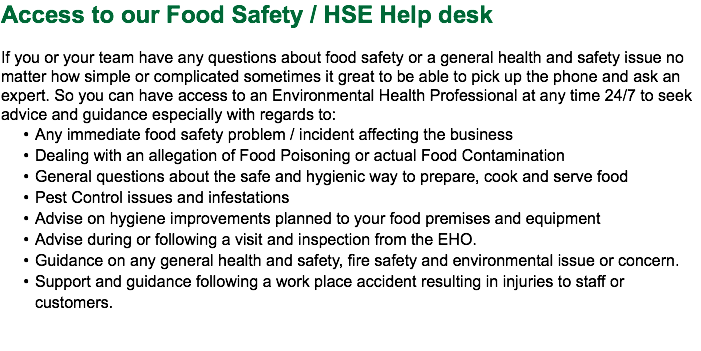 Access to our Food Safety / HSE Help desk If you or your team have any questions about food safety or a general health and safety issue no matter how simple or complicated sometimes it great to be able to pick up the phone and ask an expert. So you can have access to an Environmental Health Professional at any time 24/7 to seek advice and guidance especially with regards to: Any immediate food safety problem / incident affecting the business Dealing with an allegation of Food Poisoning or actual Food Contamination General questions about the safe and hygienic way to prepare, cook and serve food Pest Control issues and infestations Advise on hygiene improvements planned to your food premises and equipment Advise during or following a visit and inspection from the EHO. Guidance on any general health and safety, fire safety and environmental issue or concern. Support and guidance following a work place accident resulting in injuries to staff or customers. 