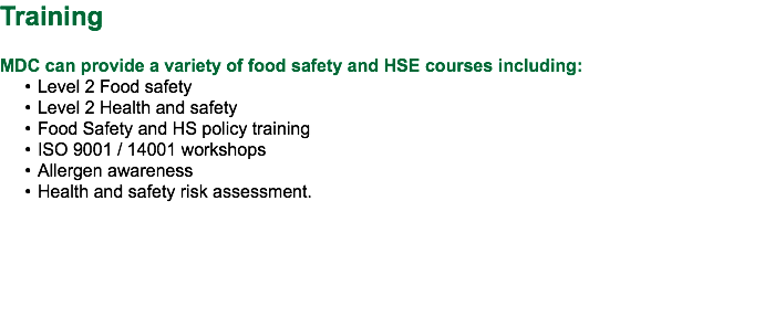 Training MDC can provide a variety of food safety and HSE courses including: Level 2 Food safety Level 2 Health and safety Food Safety and HS policy training ISO 9001 / 14001 workshops Allergen awareness Health and safety risk assessment. 