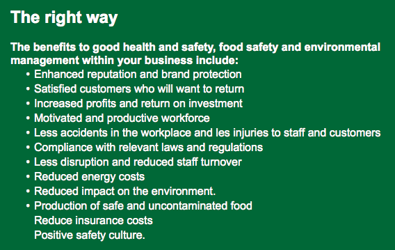 The right way The benefits to good health and safety, food safety and environmental management within your business include: Enhanced reputation and brand protection Satisfied customers who will want to return Increased profits and return on investment Motivated and productive workforce Less accidents in the workplace and les injuries to staff and customers Compliance with relevant laws and regulations Less disruption and reduced staff turnover Reduced energy costs Reduced impact on the environment. Production of safe and uncontaminated food Reduce insurance costs Positive safety culture.
