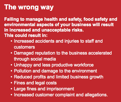 The wrong way Failing to manage health and safety, food safety and environmental aspects of your business will result in increased and unacceptable risks. This could result in: Increased accidents and injuries to staff and customers Damaged reputation to the business accelerated through social media Unhappy and less productive workforce Pollution and damage to the environment Reduced profits and limited business growth Fines and legal costs Large fines and imprisonment Increased customer complaint and allegations. 